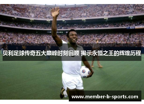 贝利足球传奇五大巅峰时刻回顾 揭示永恒之王的辉煌历程