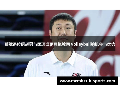 蔡斌退位后赵勇与匡琦谁更具执教国 volleyball的机会与优势