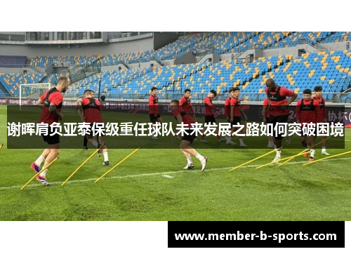 谢晖肩负亚泰保级重任球队未来发展之路如何突破困境 谢晖肩负亚泰保级重任球队未来发展之路如何突破困境