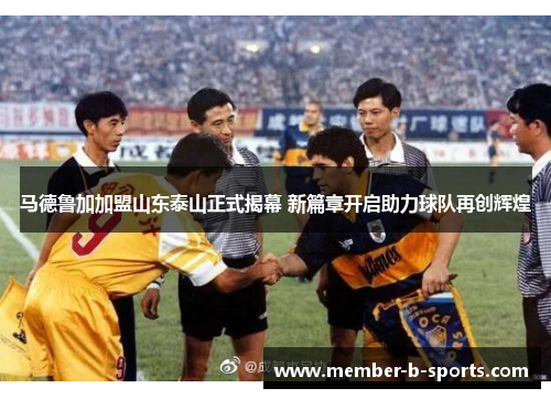 马德鲁加加盟山东泰山正式揭幕 新篇章开启助力球队再创辉煌
