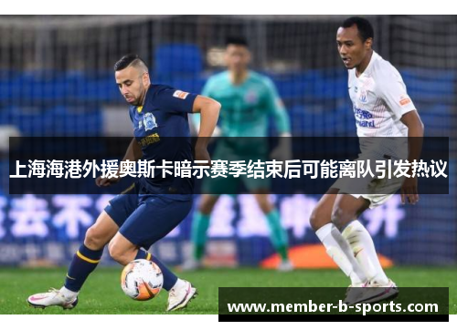 上海海港外援奥斯卡暗示赛季结束后可能离队引发热议